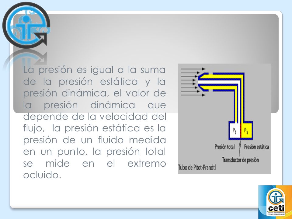 La presión es igual a la suma de la presión estática y la presión dinámica, el valor de la presión dinámica que depende de la velocidad del flujo, la presión estática es la presión de un fluido medida en un punto.