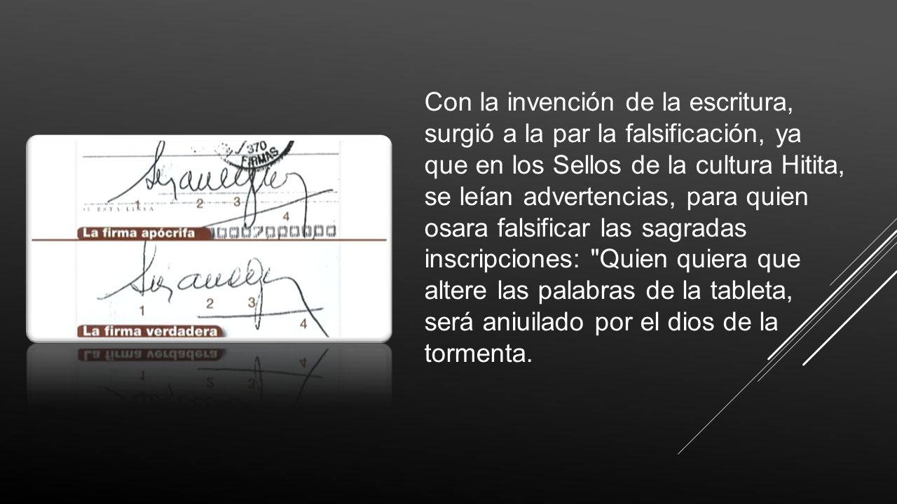 Con la invención de la escritura, surgió a la par la falsificación, ya que en los Sellos de la cultura Hitita, se leían advertencias, para quien osara falsificar las sagradas inscripciones: Quien quiera que altere las palabras de la tableta, será aniuilado por el dios de la tormenta.