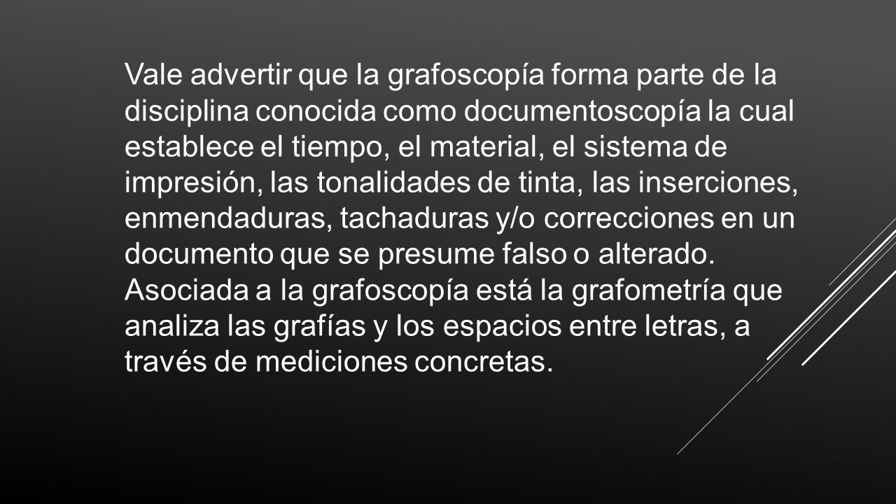 Vale advertir que la grafoscopía forma parte de la disciplina conocida como documentoscopía la cual establece el tiempo, el material, el sistema de impresión, las tonalidades de tinta, las inserciones, enmendaduras, tachaduras y/o correcciones en un documento que se presume falso o alterado.