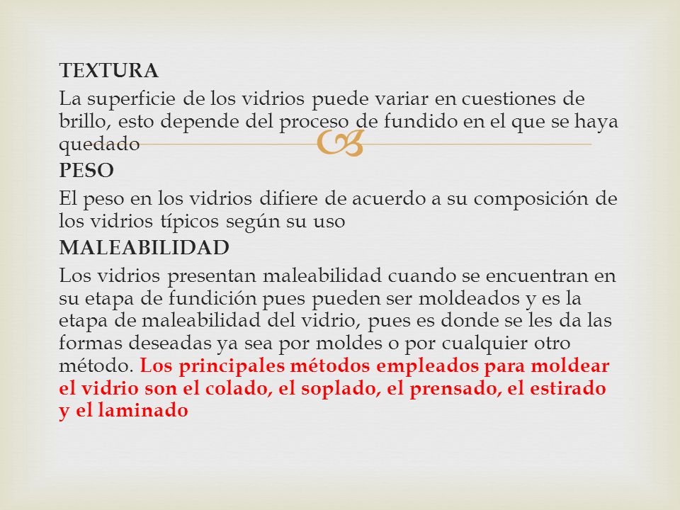 TEXTURA La superficie de los vidrios puede variar en cuestiones de brillo, esto depende del proceso de fundido en el que se haya quedado PESO El peso en los vidrios difiere de acuerdo a su composición de los vidrios típicos según su uso MALEABILIDAD Los vidrios presentan maleabilidad cuando se encuentran en su etapa de fundición pues pueden ser moldeados y es la etapa de maleabilidad del vidrio, pues es donde se les da las formas deseadas ya sea por moldes o por cualquier otro método.