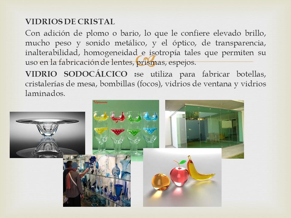VIDRIOS DE CRISTAL Con adición de plomo o bario, lo que le confiere elevado brillo, mucho peso y sonido metálico, y el óptico, de transparencia, inalterabilidad, homogeneidad e isotropía tales que permiten su uso en la fabricación de lentes, prismas, espejos.