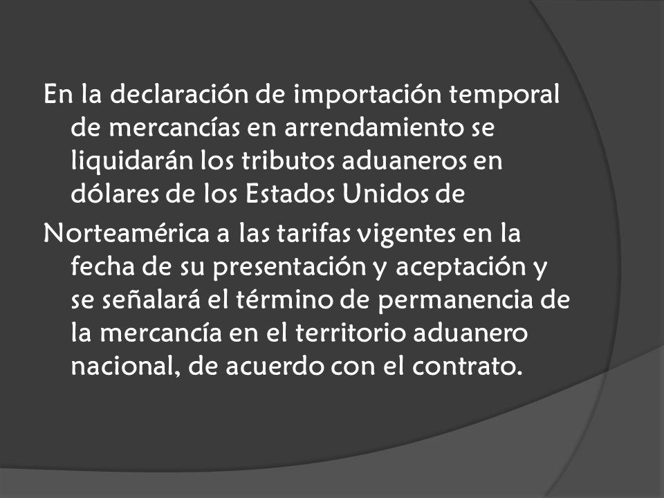 En la declaración de importación temporal de mercancías en arrendamiento se liquidarán los tributos aduaneros en dólares de los Estados Unidos de Norteamérica a las tarifas vigentes en la fecha de su presentación y aceptación y se señalará el término de permanencia de la mercancía en el territorio aduanero nacional, de acuerdo con el contrato.