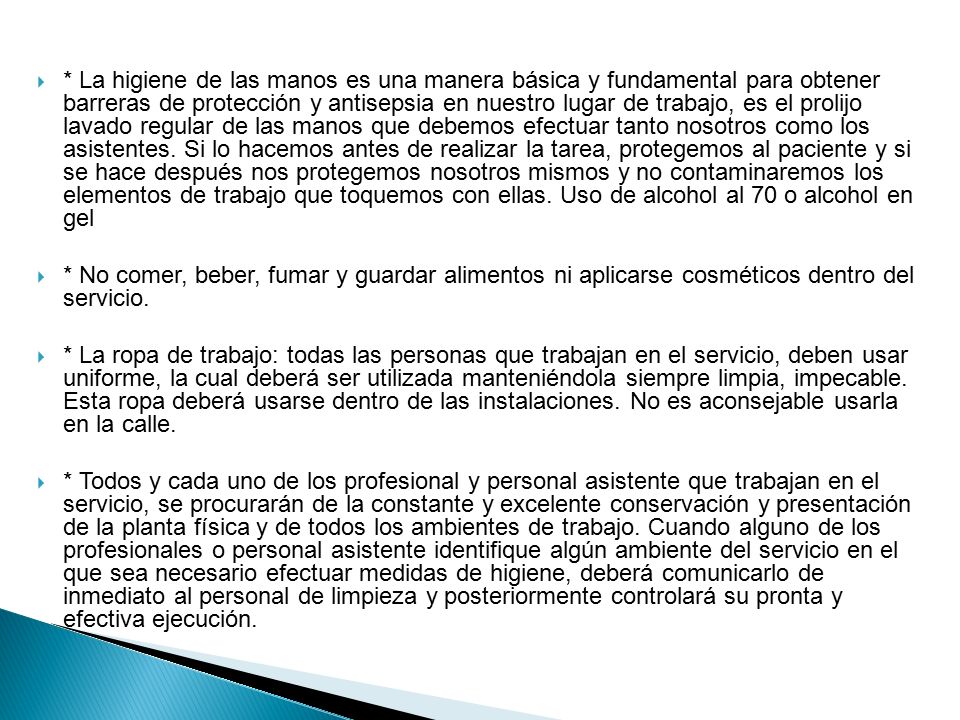 * La higiene de las manos es una manera básica y fundamental para obtener barreras de protección y antisepsia en nuestro lugar de trabajo, es el prolijo lavado regular de las manos que debemos efectuar tanto nosotros como los asistentes. Si lo hacemos antes de realizar la tarea, protegemos al paciente y si se hace después nos protegemos nosotros mismos y no contaminaremos los elementos de trabajo que toquemos con ellas. Uso de alcohol al 70 o alcohol en gel