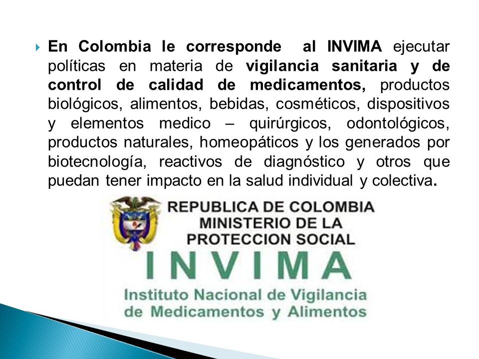 En Colombia le corresponde al INVIMA ejecutar políticas en materia de vigilancia sanitaria y de control de calidad de medicamentos, productos biológicos, alimentos, bebidas, cosméticos, dispositivos y elementos medico – quirúrgicos, odontológicos, productos naturales, homeopáticos y los generados por biotecnología, reactivos de diagnóstico y otros que puedan tener impacto en la salud individual y colectiva.