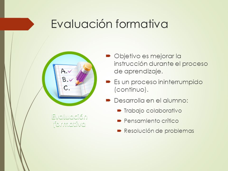 Evaluación formativa Objetivo es mejorar la instrucción durante el proceso de aprendizaje. Es un proceso ininterrumpido (continuo).