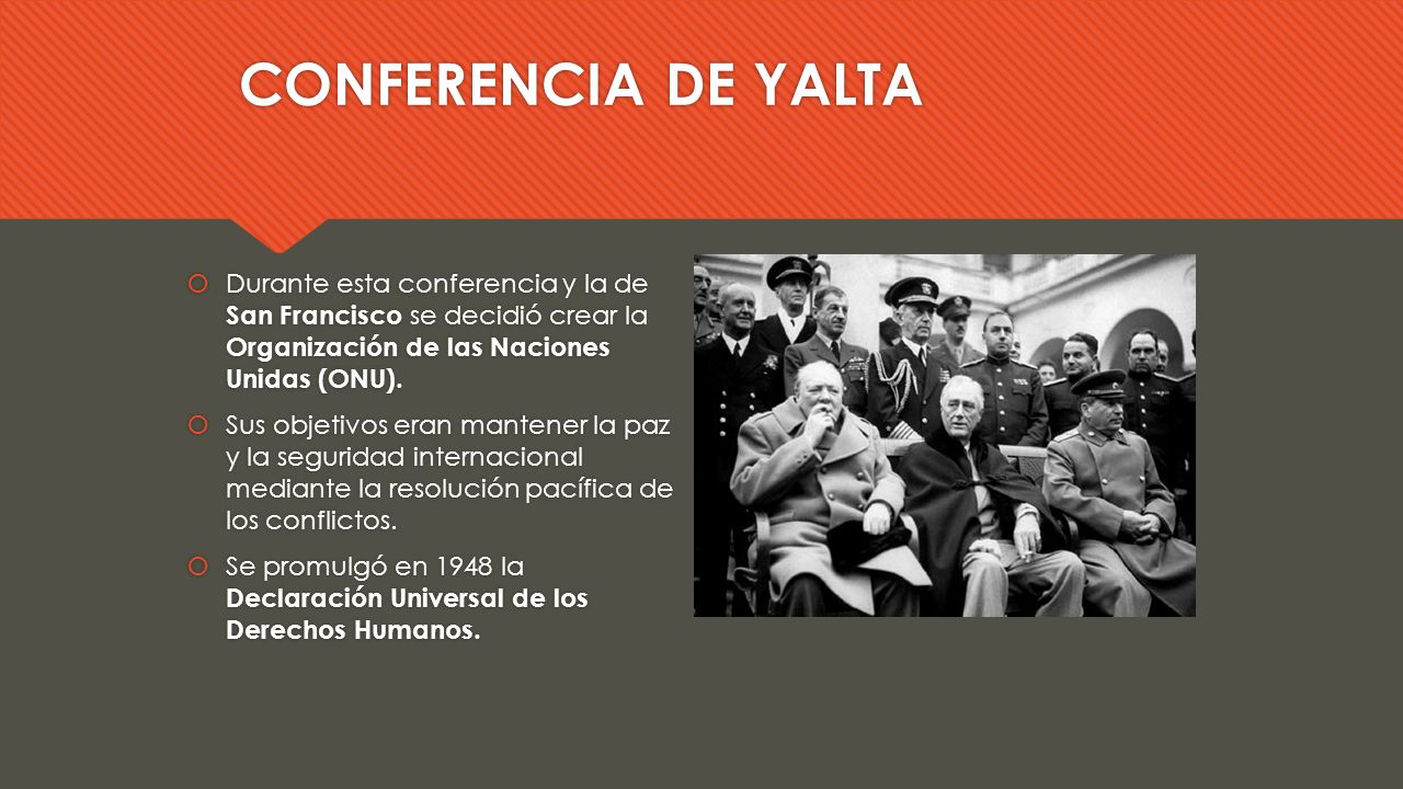 CONFERENCIA DE YALTA Durante esta conferencia y la de San Francisco se decidió crear la Organización de las Naciones Unidas (ONU).