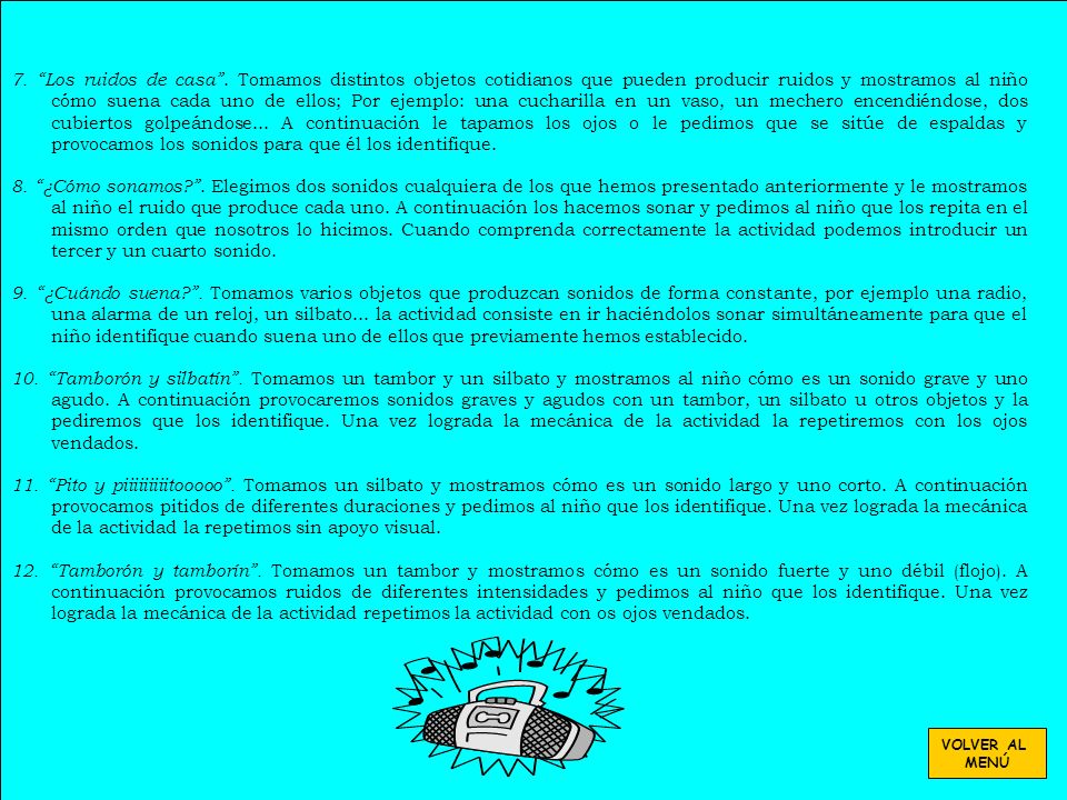 7. Los ruidos de casa . Tomamos distintos objetos cotidianos que pueden producir ruidos y mostramos al niño cómo suena cada uno de ellos; Por ejemplo: una cucharilla en un vaso, un mechero encendiéndose, dos cubiertos golpeándose... A continuación le tapamos los ojos o le pedimos que se sitúe de espaldas y provocamos los sonidos para que él los identifique.