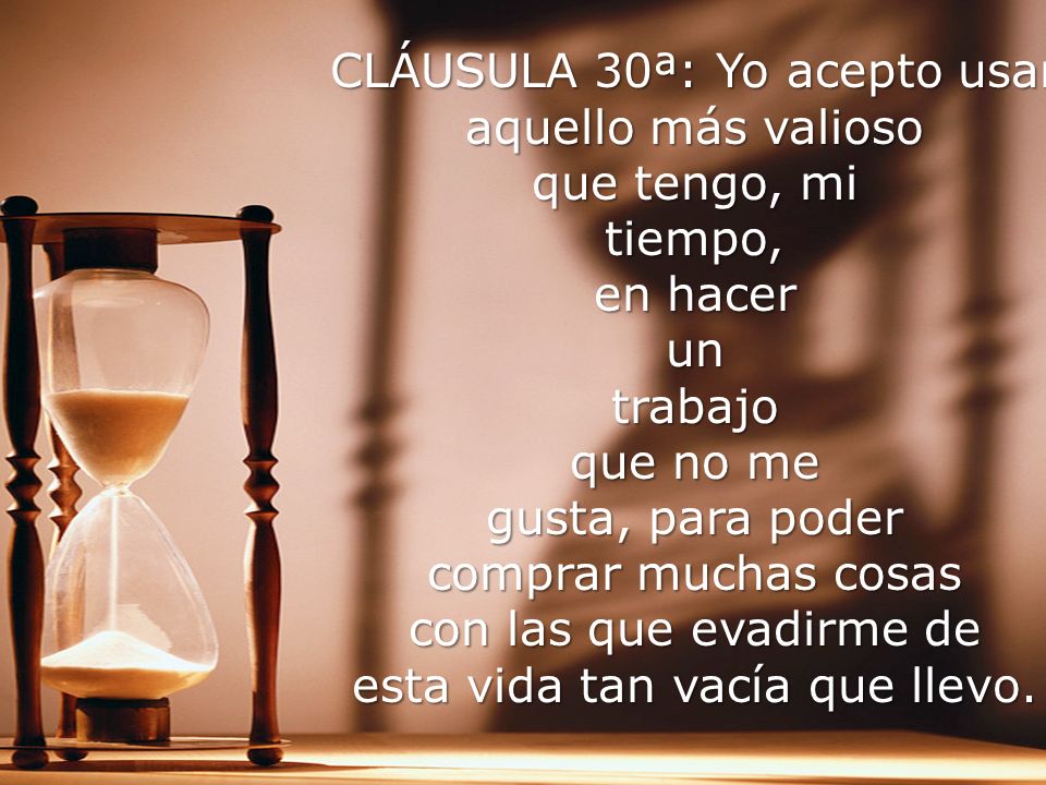 CLÁUSULA 30ª: Yo acepto usar aquello más valioso que tengo, mi tiempo, en hacer un trabajo que no me gusta, para poder comprar muchas cosas con las que evadirme de esta vida tan vacía que llevo.