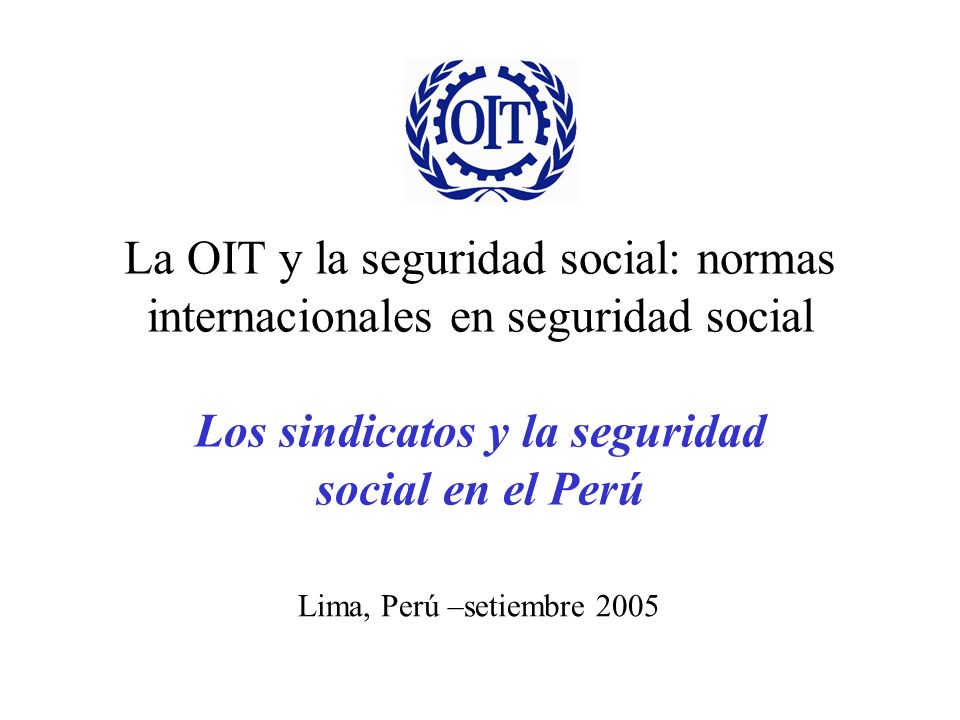 La OIT y la seguridad social: normas internacionales en seguridad social Los sindicatos y la seguridad social en el Perú
