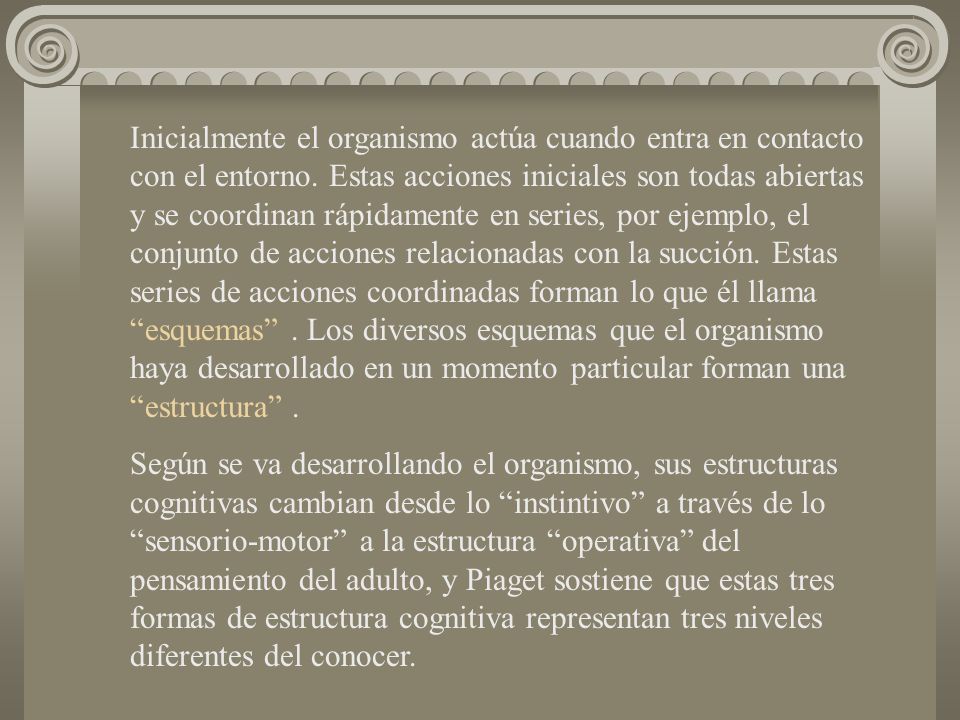 Inicialmente el organismo actúa cuando entra en contacto con el entorno. Estas acciones iniciales son todas abiertas y se coordinan rápidamente en series, por ejemplo, el conjunto de acciones relacionadas con la succión. Estas series de acciones coordinadas forman lo que él llama esquemas . Los diversos esquemas que el organismo haya desarrollado en un momento particular forman una estructura .