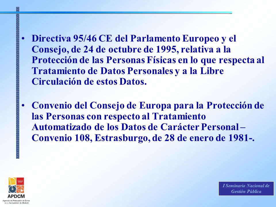 Directiva 95/46 CE del Parlamento Europeo y el Consejo, de 24 de octubre de 1995, relativa a la Protección de las Personas Físicas en lo que respecta al Tratamiento de Datos Personales y a la Libre Circulación de estos Datos.