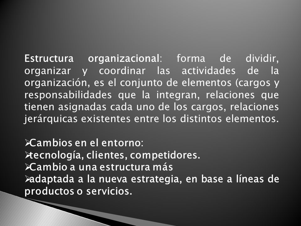 Estructura organizacional: forma de dividir, organizar y coordinar las actividades de la organización, es el conjunto de elementos (cargos y responsabilidades que la integran, relaciones que tienen asignadas cada uno de los cargos, relaciones jerárquicas existentes entre los distintos elementos.