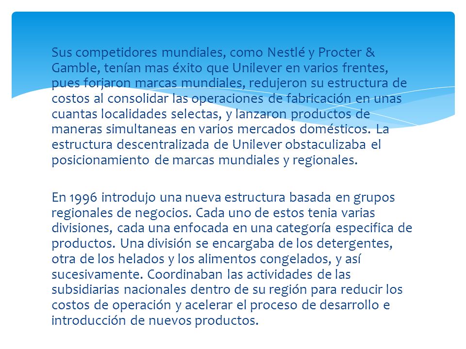 Sus competidores mundiales, como Nestlé y Procter & Gamble, tenían mas éxito que Unilever en varios frentes, pues forjaron marcas mundiales, redujeron su estructura de costos al consolidar las operaciones de fabricación en unas cuantas localidades selectas, y lanzaron productos de maneras simultaneas en varios mercados domésticos. La estructura descentralizada de Unilever obstaculizaba el posicionamiento de marcas mundiales y regionales.