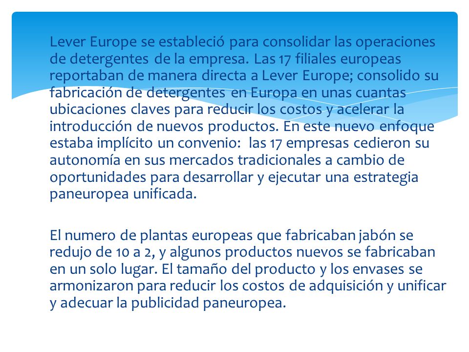 Lever Europe se estableció para consolidar las operaciones de detergentes de la empresa. Las 17 filiales europeas reportaban de manera directa a Lever Europe; consolido su fabricación de detergentes en Europa en unas cuantas ubicaciones claves para reducir los costos y acelerar la introducción de nuevos productos. En este nuevo enfoque estaba implícito un convenio: las 17 empresas cedieron su autonomía en sus mercados tradicionales a cambio de oportunidades para desarrollar y ejecutar una estrategia paneuropea unificada.