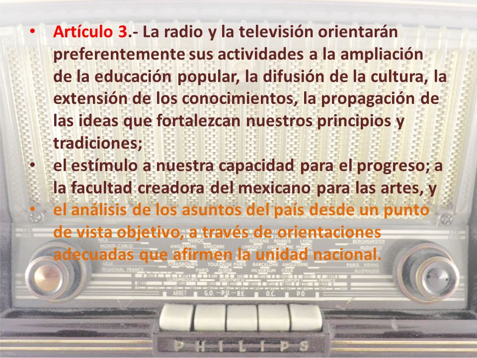 Artículo 3.- La radio y la televisión orientarán preferentemente sus actividades a la ampliación de la educación popular, la difusión de la cultura, la extensión de los conocimientos, la propagación de las ideas que fortalezcan nuestros principios y tradiciones;