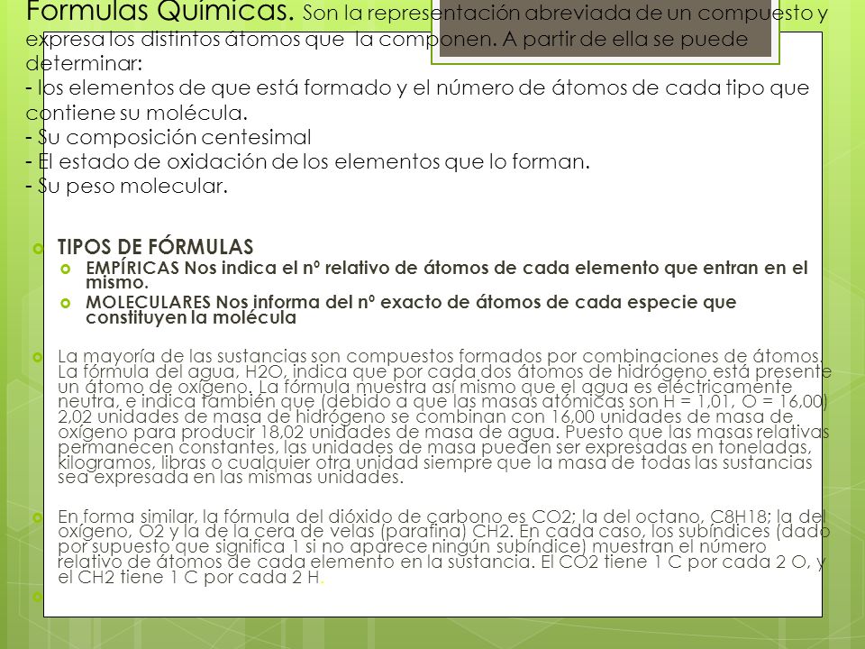 Formulas Químicas. Son la representación abreviada de un compuesto y expresa los distintos átomos que la componen. A partir de ella se puede determinar: - los elementos de que está formado y el número de átomos de cada tipo que contiene su molécula. - Su composición centesimal - El estado de oxidación de los elementos que lo forman. - Su peso molecular.