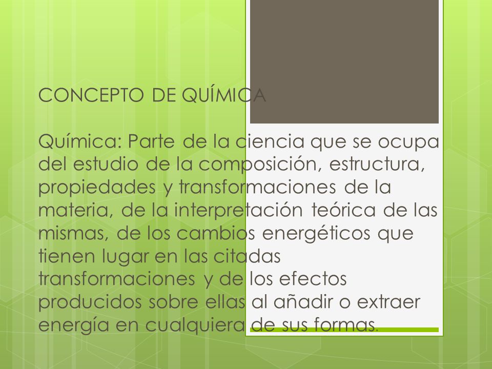 CONCEPTO DE QUÍMICA Química: Parte de la ciencia que se ocupa del estudio de la composición, estructura, propiedades y transformaciones de la materia, de la interpretación teórica de las mismas, de los cambios energéticos que tienen lugar en las citadas transformaciones y de los efectos producidos sobre ellas al añadir o extraer energía en cualquiera de sus formas.