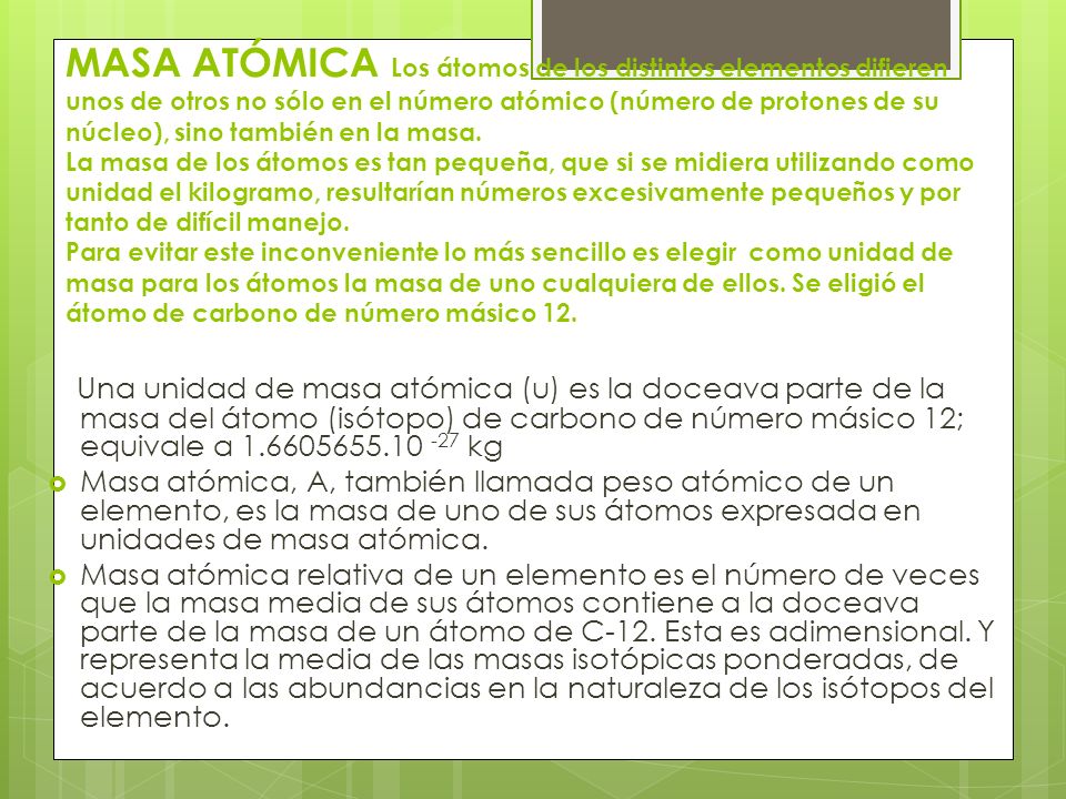 MASA ATÓMICA Los átomos de los distintos elementos difieren unos de otros no sólo en el número atómico (número de protones de su núcleo), sino también en la masa. La masa de los átomos es tan pequeña, que si se midiera utilizando como unidad el kilogramo, resultarían números excesivamente pequeños y por tanto de difícil manejo. Para evitar este inconveniente lo más sencillo es elegir como unidad de masa para los átomos la masa de uno cualquiera de ellos. Se eligió el átomo de carbono de número másico 12.