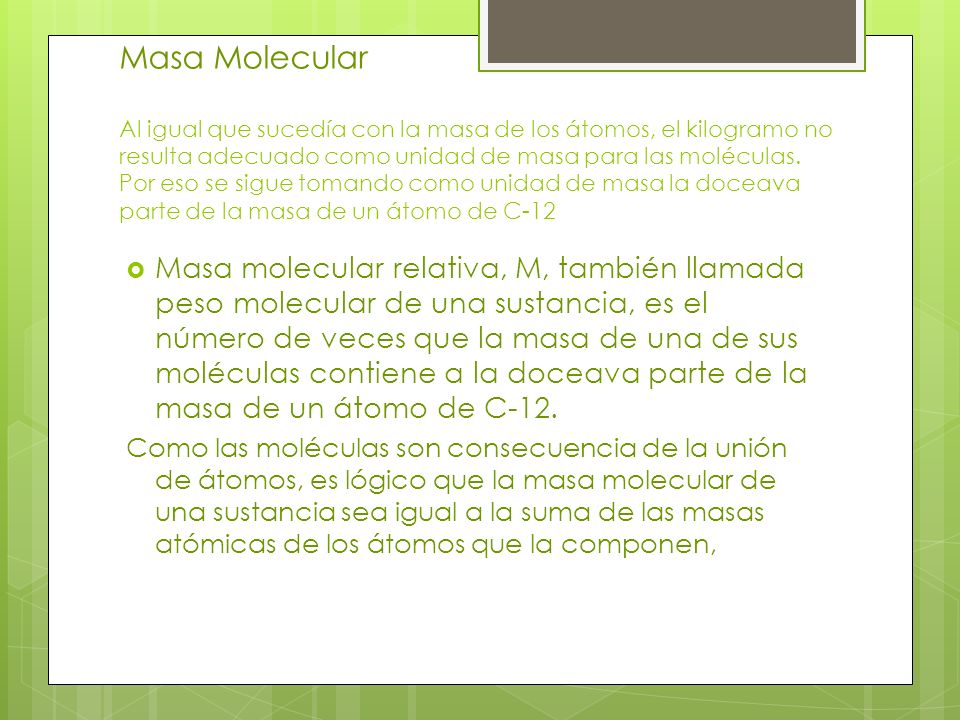 Masa Molecular Al igual que sucedía con la masa de los átomos, el kilogramo no resulta adecuado como unidad de masa para las moléculas. Por eso se sigue tomando como unidad de masa la doceava parte de la masa de un átomo de C-12
