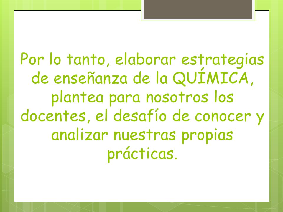 Por lo tanto, elaborar estrategias de enseñanza de la QUÍMICA, plantea para nosotros los docentes, el desafío de conocer y analizar nuestras propias prácticas.