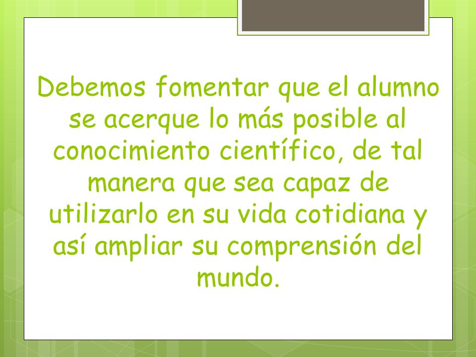 Debemos fomentar que el alumno se acerque lo más posible al conocimiento científico, de tal manera que sea capaz de utilizarlo en su vida cotidiana y así ampliar su comprensión del mundo.