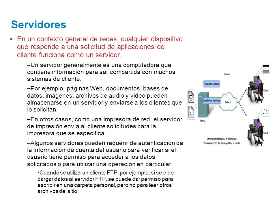 Servidores En un contexto general de redes, cualquier dispositivo que responde a una solicitud de aplicaciones de cliente funciona como un servidor.