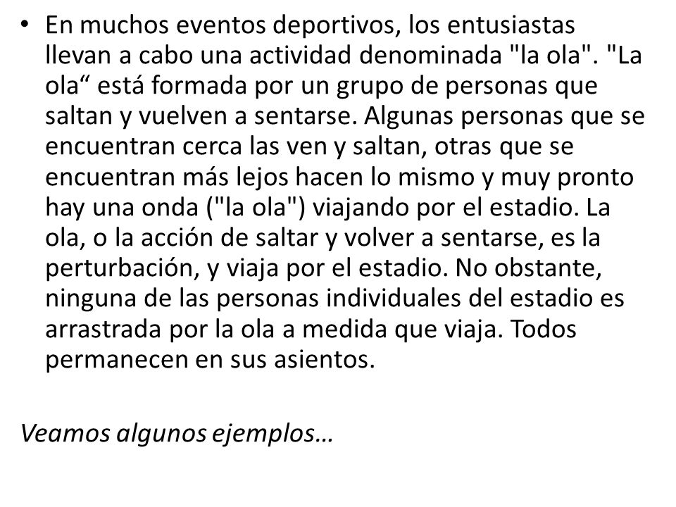 En muchos eventos deportivos, los entusiastas llevan a cabo una actividad denominada la ola . La ola está formada por un grupo de personas que saltan y vuelven a sentarse. Algunas personas que se encuentran cerca las ven y saltan, otras que se encuentran más lejos hacen lo mismo y muy pronto hay una onda ( la ola ) viajando por el estadio. La ola, o la acción de saltar y volver a sentarse, es la perturbación, y viaja por el estadio. No obstante, ninguna de las personas individuales del estadio es arrastrada por la ola a medida que viaja. Todos permanecen en sus asientos.