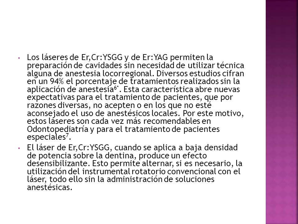 Los láseres de Er,Cr:YSGG y de Er:YAG permiten la preparación de cavidades sin necesidad de utilizar técnica alguna de anestesia locorregional. Diversos estudios cifran en un 94% el porcentaje de tratamientos realizados sin la aplicación de anestesia6*. Esta característica abre nuevas expectativas para el tratamiento de pacientes, que por razones diversas, no acepten o en los que no esté aconsejado el uso de anestésicos locales. Por este motivo, estos láseres son cada vez más recomendables en Odontopediatría y para el tratamiento de pacientes especiales7.