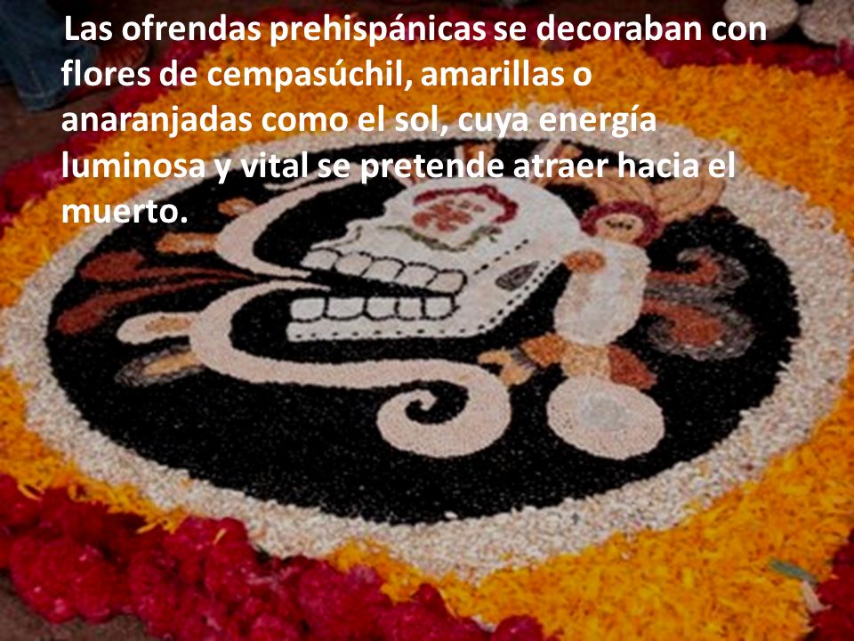 Las ofrendas prehispánicas se decoraban con flores de cempasúchil, amarillas o anaranjadas como el sol, cuya energía luminosa y vital se pretende atraer hacia el muerto.