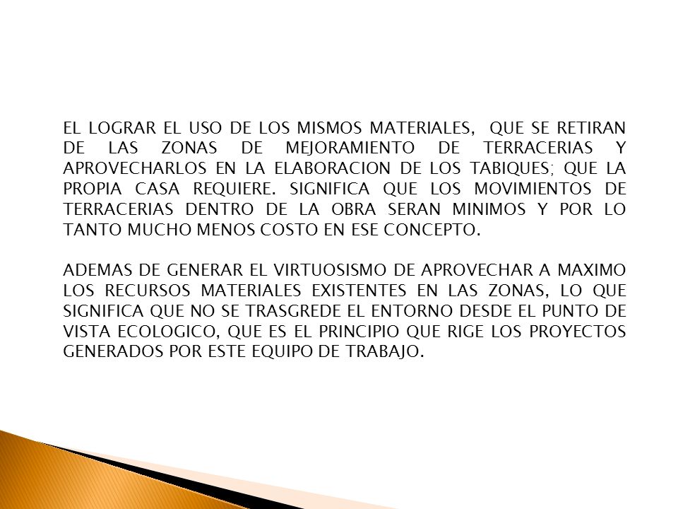 EL LOGRAR EL USO DE LOS MISMOS MATERIALES, QUE SE RETIRAN DE LAS ZONAS DE MEJORAMIENTO DE TERRACERIAS Y APROVECHARLOS EN LA ELABORACION DE LOS TABIQUES; QUE LA PROPIA CASA REQUIERE. SIGNIFICA QUE LOS MOVIMIENTOS DE TERRACERIAS DENTRO DE LA OBRA SERAN MINIMOS Y POR LO TANTO MUCHO MENOS COSTO EN ESE CONCEPTO.