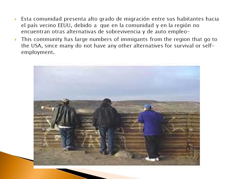 Esta comunidad presenta alto grado de migración entre sus habitantes hacia el país vecino EEUU, debido a que en la comunidad y en la región no encuentran otras alternativas de sobrevivencia y de auto empleo-