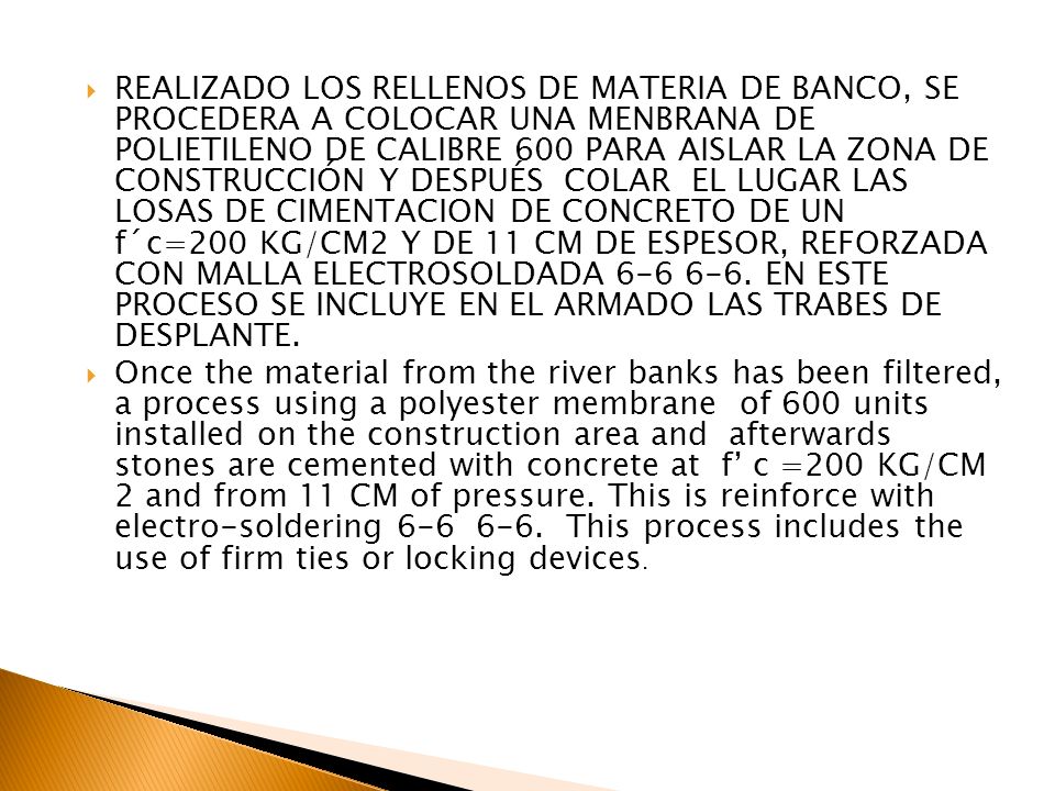 REALIZADO LOS RELLENOS DE MATERIA DE BANCO, SE PROCEDERA A COLOCAR UNA MENBRANA DE POLIETILENO DE CALIBRE 600 PARA AISLAR LA ZONA DE CONSTRUCCIÓN Y DESPUÉS COLAR EL LUGAR LAS LOSAS DE CIMENTACION DE CONCRETO DE UN f´c=200 KG/CM2 Y DE 11 CM DE ESPESOR, REFORZADA CON MALLA ELECTROSOLDADA EN ESTE PROCESO SE INCLUYE EN EL ARMADO LAS TRABES DE DESPLANTE.