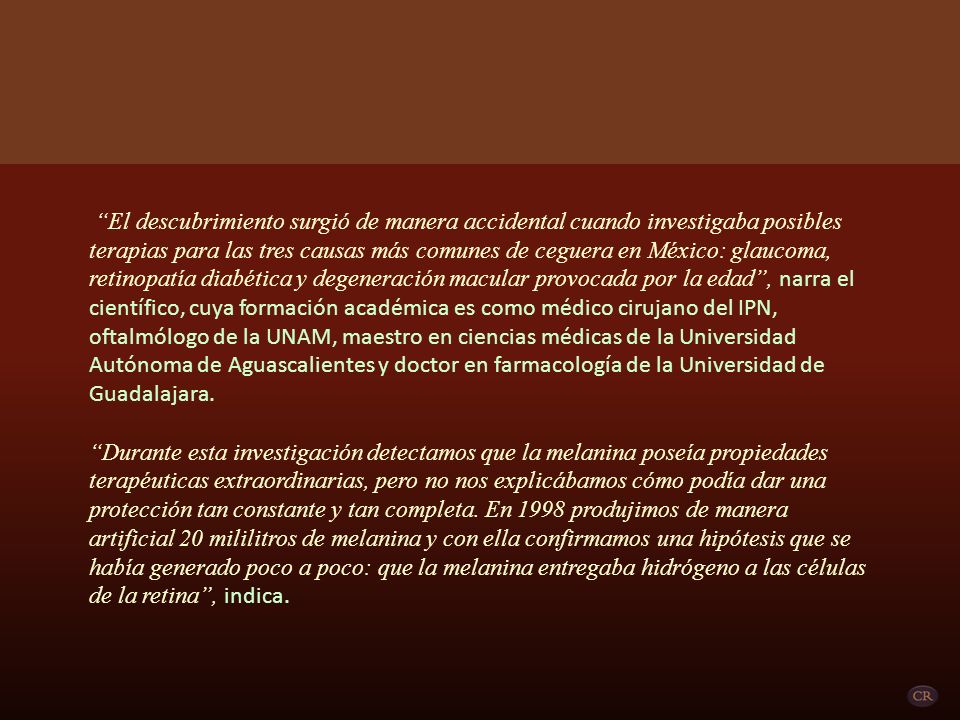 El descubrimiento surgió de manera accidental cuando investigaba posibles terapias para las tres causas más comunes de ceguera en México: glaucoma, retinopatía diabética y degeneración macular provocada por la edad , narra el científico, cuya formación académica es como médico cirujano del IPN, oftalmólogo de la UNAM, maestro en ciencias médicas de la Universidad Autónoma de Aguascalientes y doctor en farmacología de la Universidad de Guadalajara.