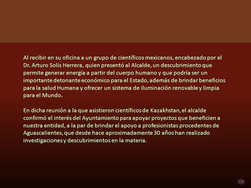 Al recibir en su oficina a un grupo de científicos mexicanos, encabezado por el Dr. Arturo Solís Herrera, quien presentó al Alcalde, un descubrimiento que permite generar energía a partir del cuerpo humano y que podría ser un importante detonante económico para el Estado, además de brindar beneficios para la salud Humana y ofrecer un sistema de iluminación renovable y limpia para el Mundo.