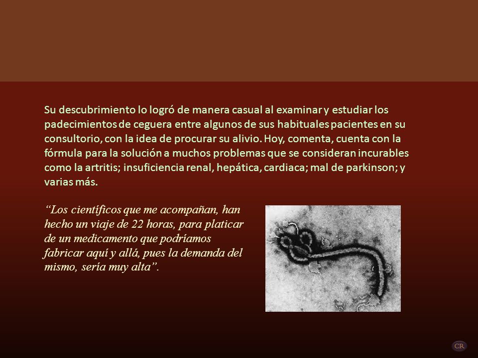 Su descubrimiento lo logró de manera casual al examinar y estudiar los padecimientos de ceguera entre algunos de sus habituales pacientes en su consultorio, con la idea de procurar su alivio. Hoy, comenta, cuenta con la fórmula para la solución a muchos problemas que se consideran incurables como la artritis; insuficiencia renal, hepática, cardiaca; mal de parkinson; y varias más.