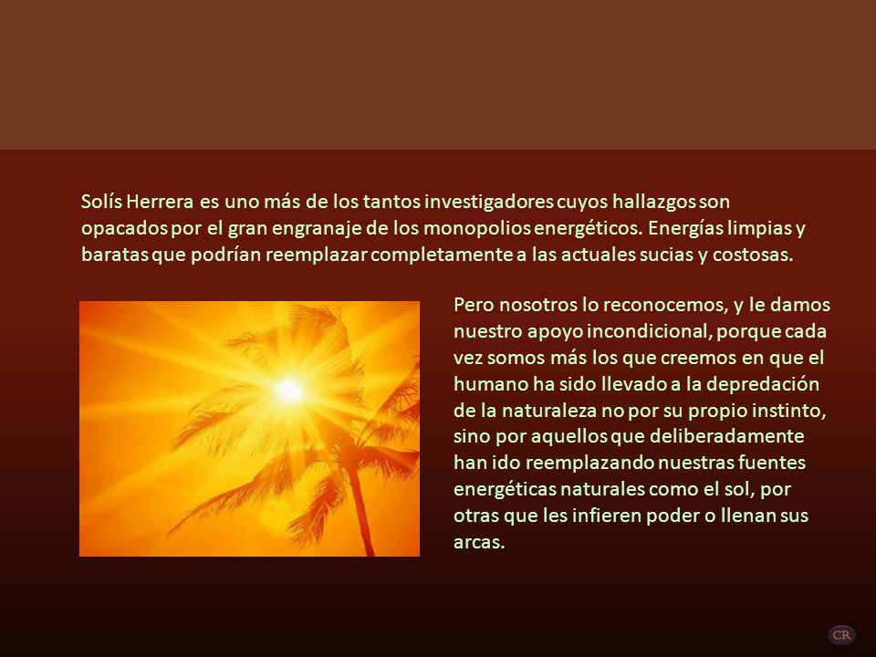 Solís Herrera es uno más de los tantos investigadores cuyos hallazgos son opacados por el gran engranaje de los monopolios energéticos. Energías limpias y baratas que podrían reemplazar completamente a las actuales sucias y costosas.