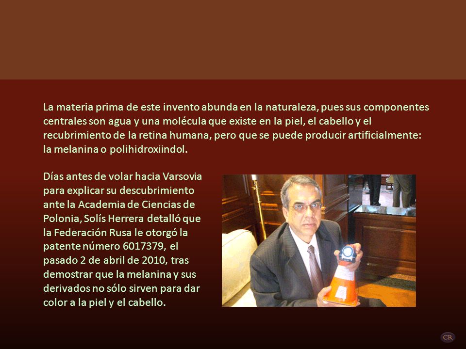 La materia prima de este invento abunda en la naturaleza, pues sus componentes centrales son agua y una molécula que existe en la piel, el cabello y el recubrimiento de la retina humana, pero que se puede producir artificialmente: la melanina o polihidroxiindol.