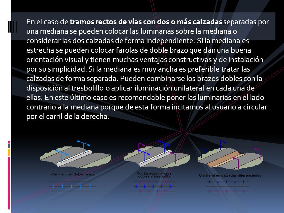 En el caso de tramos rectos de vías con dos o más calzadas separadas por una mediana se pueden colocar las luminarias sobre la mediana o considerar las dos calzadas de forma independiente.