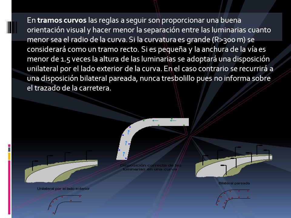 En tramos curvos las reglas a seguir son proporcionar una buena orientación visual y hacer menor la separación entre las luminarias cuanto menor sea el radio de la curva. Si la curvatura es grande (R>300 m) se considerará como un tramo recto. Si es pequeña y la anchura de la vía es menor de 1.5 veces la altura de las luminarias se adoptará una disposición unilateral por el lado exterior de la curva. En el caso contrario se recurrirá a una disposición bilateral pareada, nunca tresbolillo pues no informa sobre el trazado de la carretera.