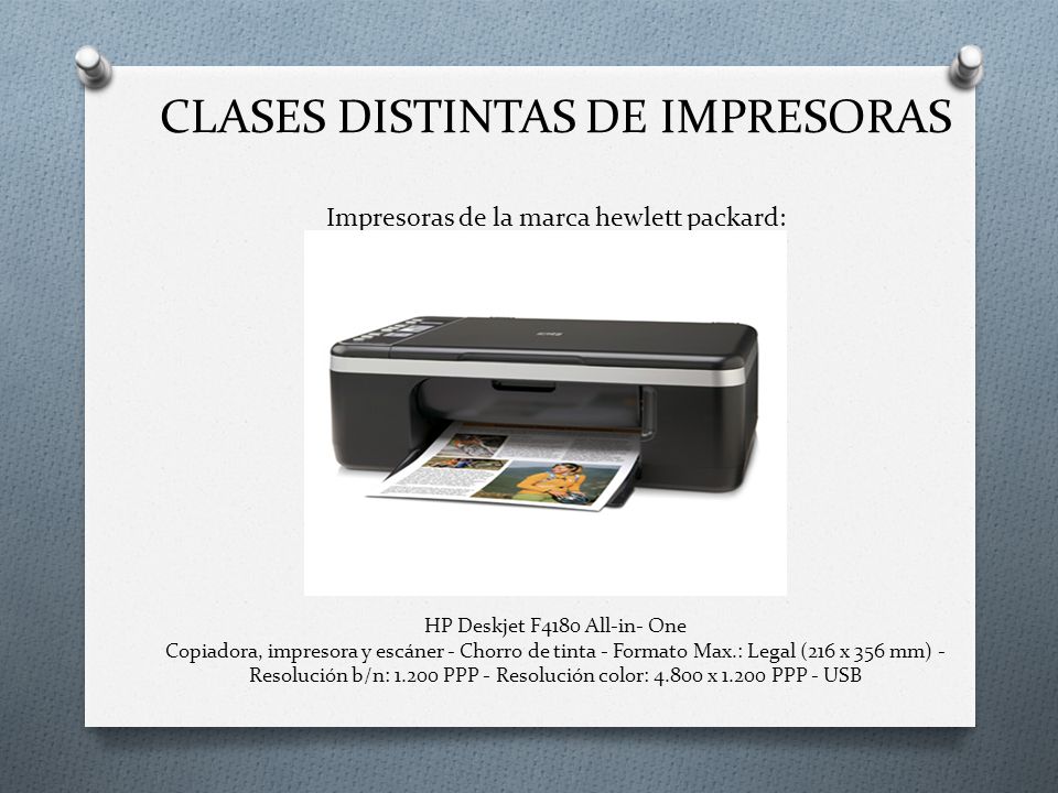 CLASES DISTINTAS DE IMPRESORAS Impresoras de la marca hewlett packard: HP Deskjet F4180 All-in- One Copiadora, impresora y escáner - Chorro de tinta - Formato Max.: Legal (216 x 356 mm) - Resolución b/n: PPP - Resolución color: x PPP - USB
