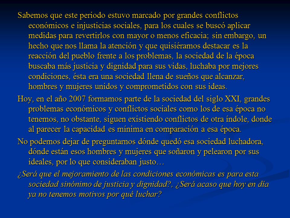 Sabemos que este periodo estuvo marcado por grandes conflictos económicos e injusticias sociales, para los cuales se buscó aplicar medidas para revertirlos con mayor o menos eficacia; sin embargo, un hecho que nos llama la atención y que quisiéramos destacar es la reacción del pueblo frente a los problemas, la sociedad de la época buscaba más justicia y dignidad para sus vidas, luchaba por mejores condiciones, ésta era una sociedad llena de sueños que alcanzar, hombres y mujeres unidos y comprometidos con sus ideas.