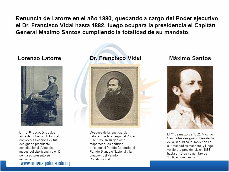 Renuncia de Latorre en el año 1880, quedando a cargo del Poder ejecutivo el Dr. Francisco Vidal hasta 1882, luego ocupará la presidencia el Capitán General Máximo Santos cumpliendo la totalidad de su mandato.