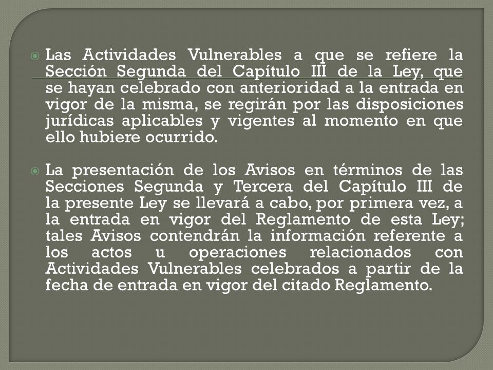 Las Actividades Vulnerables a que se refiere la Sección Segunda del Capítulo III de la Ley, que se hayan celebrado con anterioridad a la entrada en vigor de la misma, se regirán por las disposiciones jurídicas aplicables y vigentes al momento en que ello hubiere ocurrido.