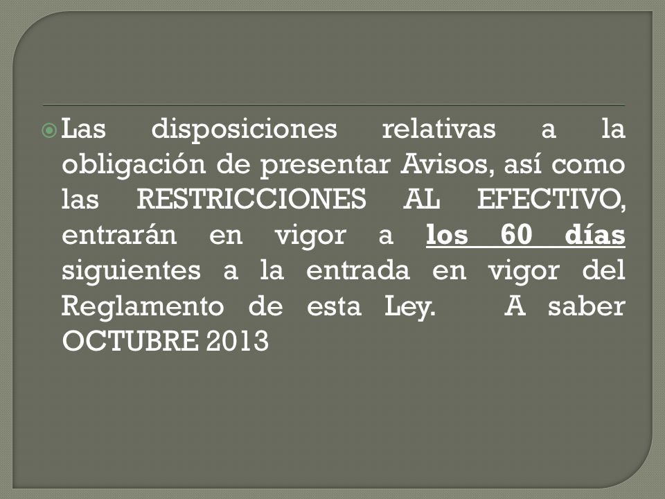 Las disposiciones relativas a la obligación de presentar Avisos, así como las RESTRICCIONES AL EFECTIVO, entrarán en vigor a los 60 días siguientes a la entrada en vigor del Reglamento de esta Ley.