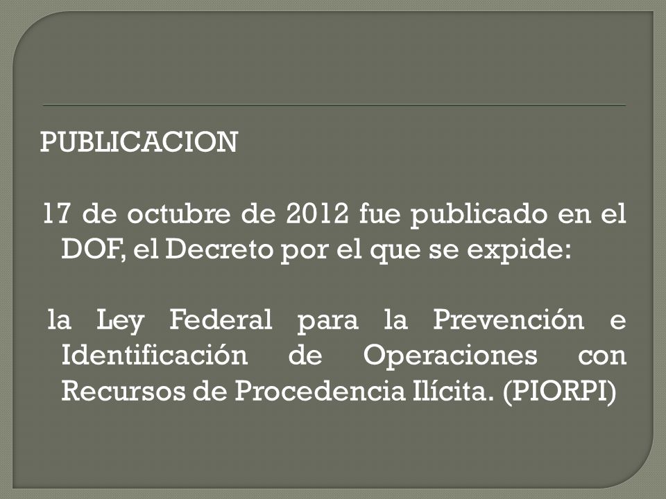 PUBLICACION 17 de octubre de 2012 fue publicado en el DOF, el Decreto por el que se expide: la Ley Federal para la Prevención e Identificación de Operaciones con Recursos de Procedencia Ilícita.
