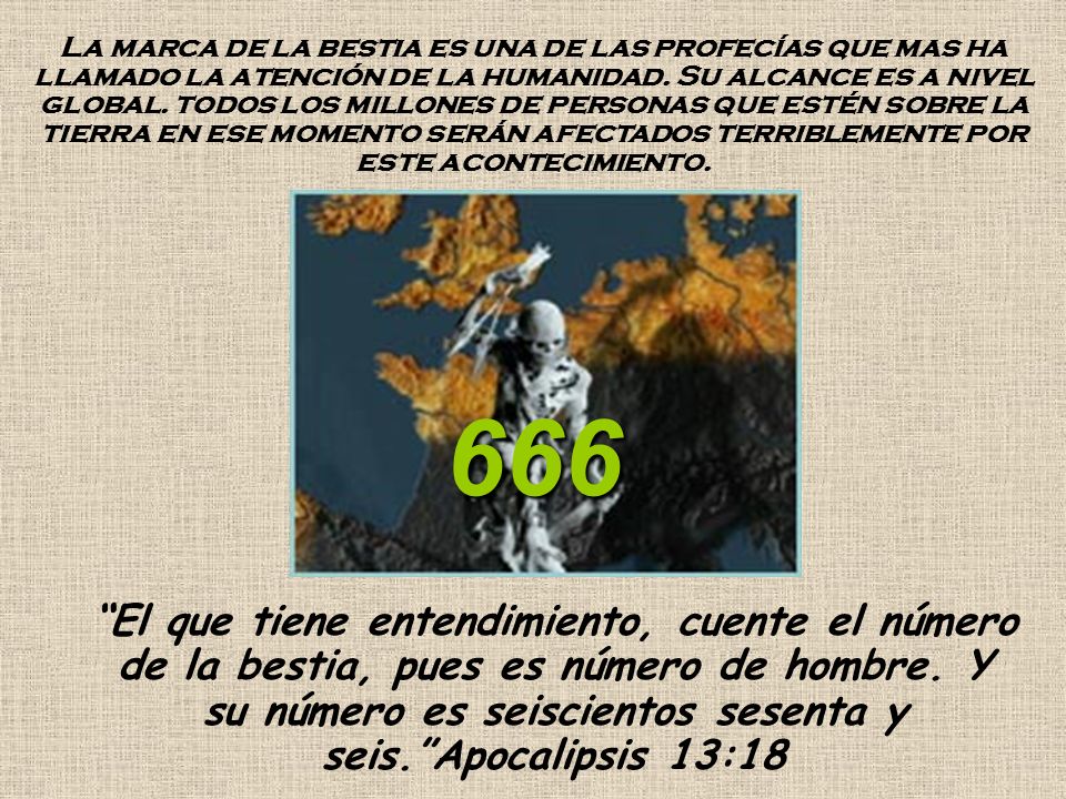 La marca de la bestia es una de las profecías que mas ha llamado la atención de la humanidad. Su alcance es a nivel global. todos los millones de personas que estén sobre la tierra en ese momento serán afectados terriblemente por este acontecimiento.