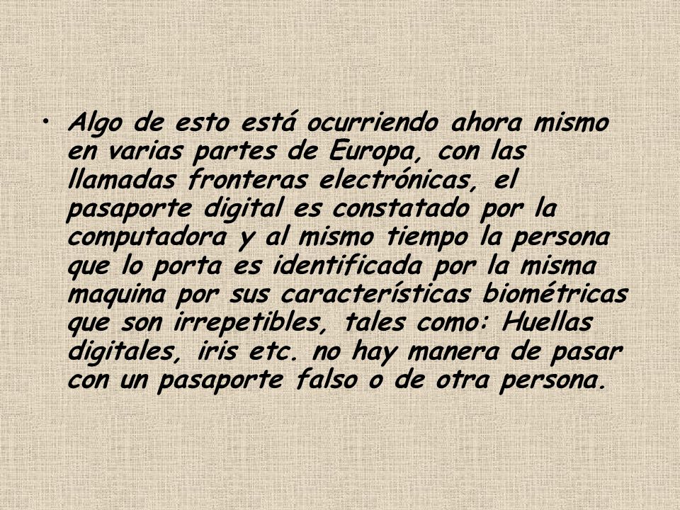 Algo de esto está ocurriendo ahora mismo en varias partes de Europa, con las llamadas fronteras electrónicas, el pasaporte digital es constatado por la computadora y al mismo tiempo la persona que lo porta es identificada por la misma maquina por sus características biométricas que son irrepetibles, tales como: Huellas digitales, iris etc.