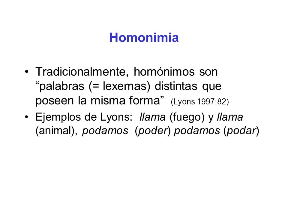 Homonimia Tradicionalmente, homónimos son palabras (= lexemas) distintas que poseen la misma forma (Lyons 1997:82)