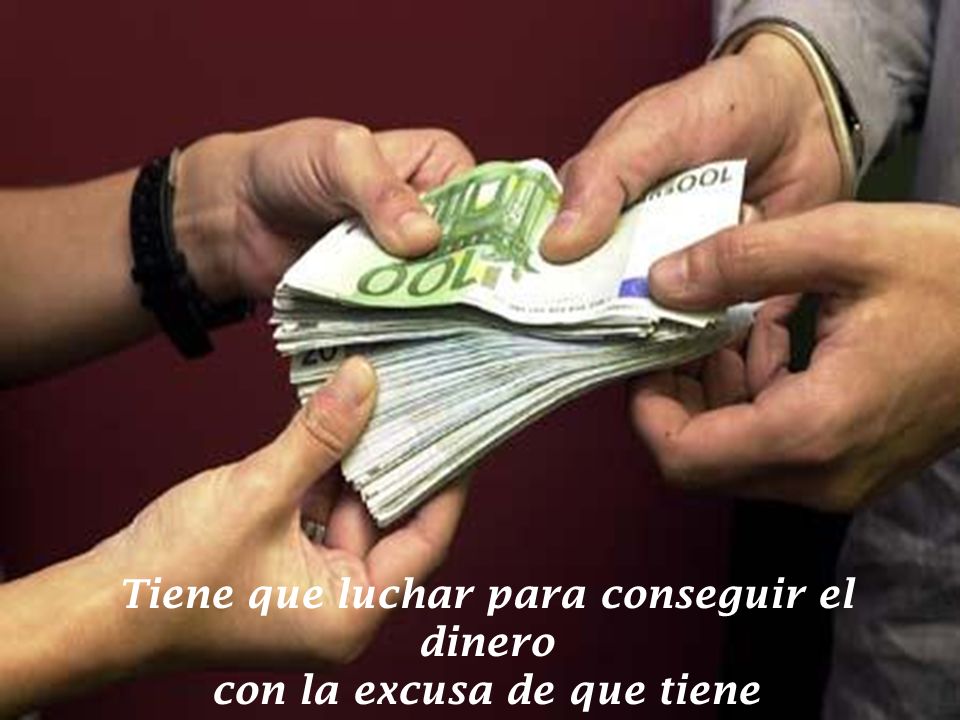 Tiene que luchar para conseguir el dinero con la excusa de que tiene que mantener a su familia.