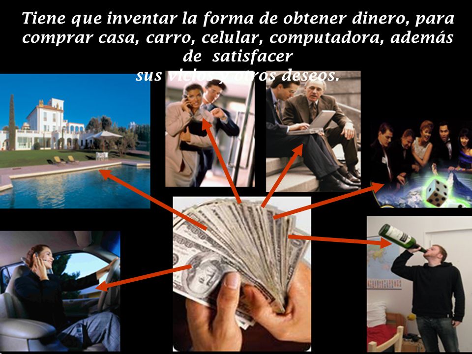Tiene que inventar la forma de obtener dinero, para comprar casa, carro, celular, computadora, además de satisfacer sus vicios y otros deseos.